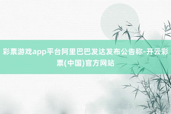 彩票游戏app平台阿里巴巴发达发布公告称-开云彩票(中国)官方网站