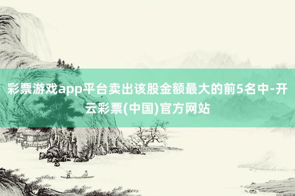 彩票游戏app平台卖出该股金额最大的前5名中-开云彩票(中国)官方网站