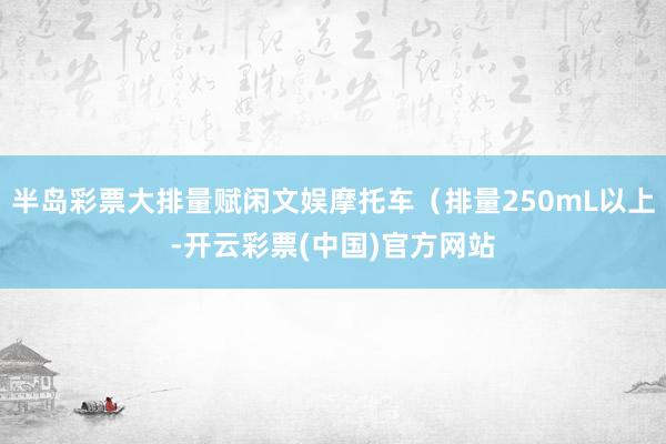 半岛彩票大排量赋闲文娱摩托车（排量250mL以上-开云彩票(中国)官方网站