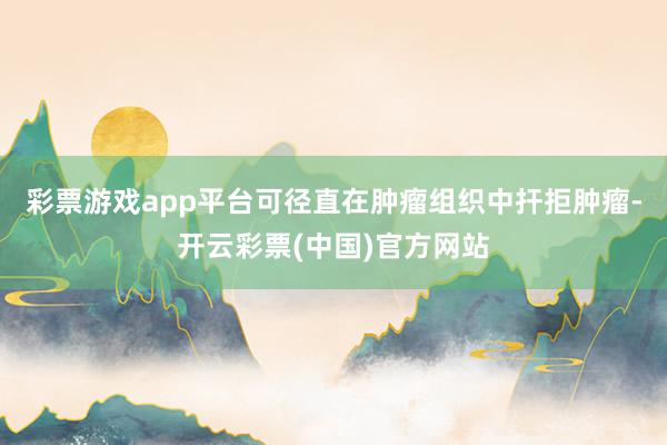 彩票游戏app平台可径直在肿瘤组织中扞拒肿瘤-开云彩票(中国)官方网站