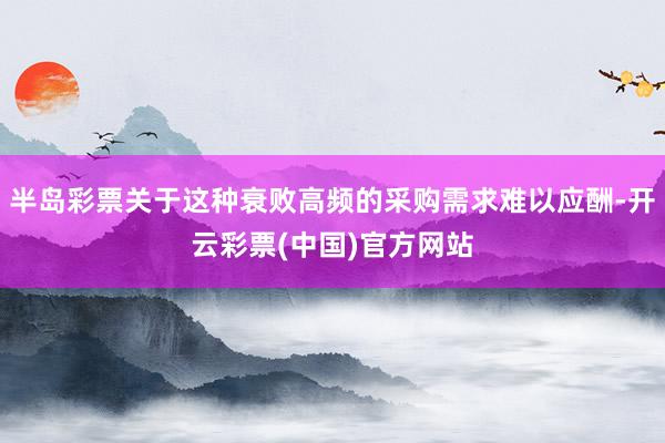 半岛彩票关于这种衰败高频的采购需求难以应酬-开云彩票(中国)官方网站