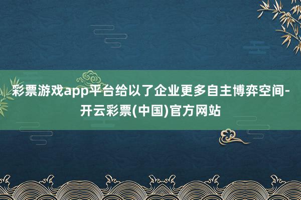 彩票游戏app平台给以了企业更多自主博弈空间-开云彩票(中国)官方网站
