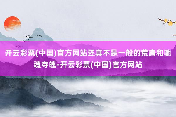 开云彩票(中国)官方网站还真不是一般的荒唐和驰魂夺魄-开云彩票(中国)官方网站