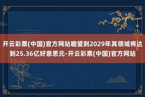 开云彩票(中国)官方网站瞻望到2029年其领域将达到25.36亿好意思元-开云彩票(中国)官方网站