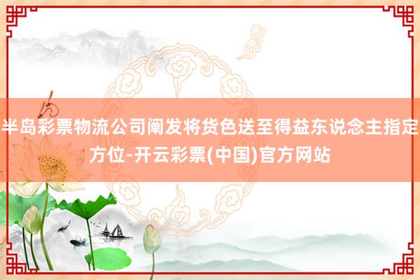 半岛彩票物流公司阐发将货色送至得益东说念主指定方位-开云彩票(中国)官方网站