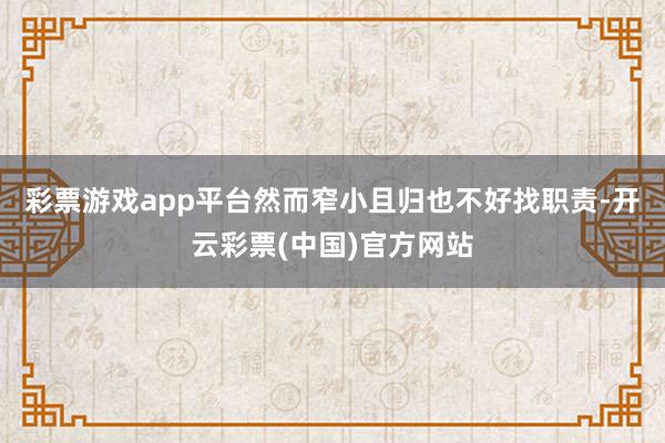 彩票游戏app平台然而窄小且归也不好找职责-开云彩票(中国)官方网站