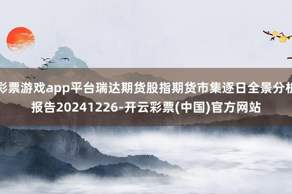 彩票游戏app平台瑞达期货股指期货市集逐日全景分析报告20241226-开云彩票(中国)官方网站