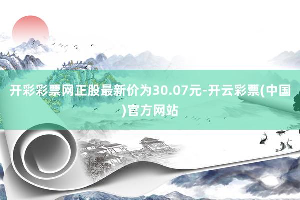 开彩彩票网正股最新价为30.07元-开云彩票(中国)官方网站