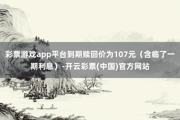 彩票游戏app平台到期赎回价为107元（含临了一期利息）-开云彩票(中国)官方网站