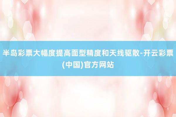 半岛彩票大幅度提高面型精度和天线驱散-开云彩票(中国)官方网站