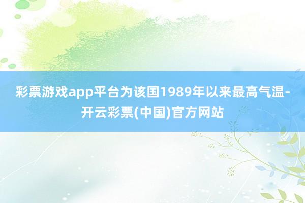 彩票游戏app平台为该国1989年以来最高气温-开云彩票(中国)官方网站