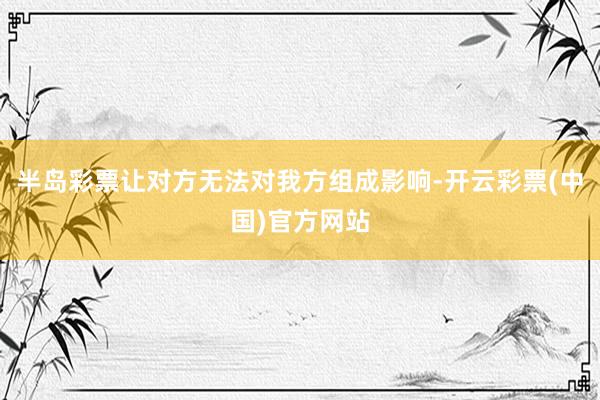 半岛彩票让对方无法对我方组成影响-开云彩票(中国)官方网站