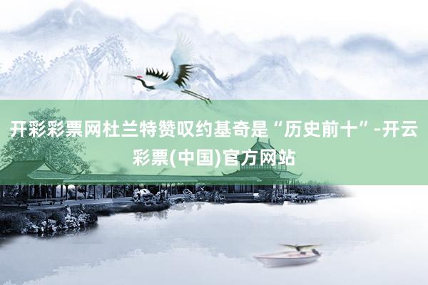 开彩彩票网杜兰特赞叹约基奇是“历史前十”-开云彩票(中国)官方网站