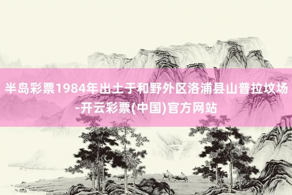 半岛彩票1984年出土于和野外区洛浦县山普拉坟场-开云彩票(中国)官方网站