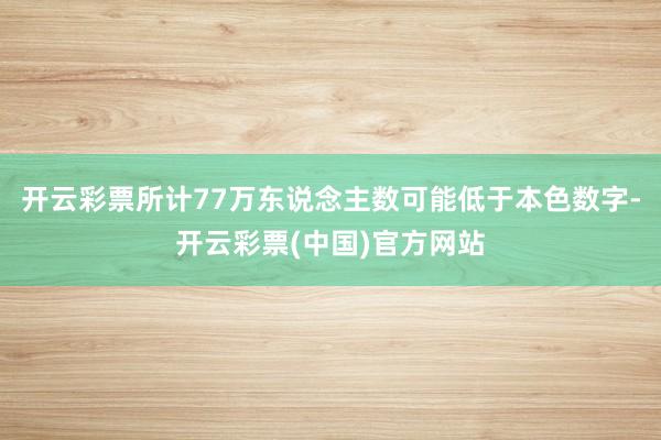 开云彩票所计77万东说念主数可能低于本色数字-开云彩票(中国)官方网站