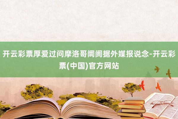 开云彩票厚爱过问摩洛哥阛阓据外媒报说念-开云彩票(中国)官方网站