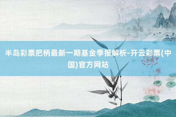 半岛彩票把柄最新一期基金季报解析-开云彩票(中国)官方网站