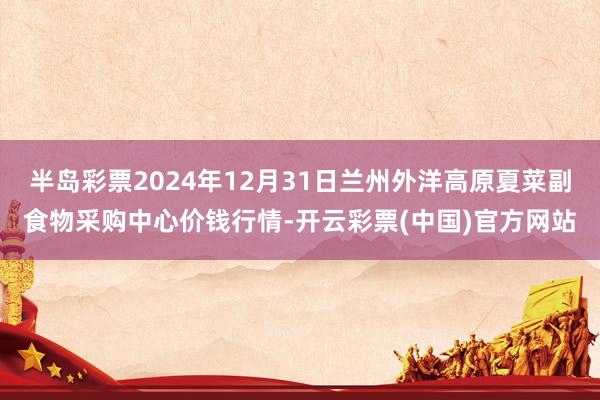半岛彩票2024年12月31日兰州外洋高原夏菜副食物采购中心价钱行情-开云彩票(中国)官方网站