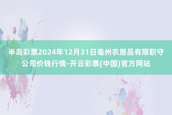 半岛彩票2024年12月31日亳州农居品有限职守公司价钱行情-开云彩票(中国)官方网站