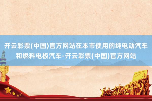 开云彩票(中国)官方网站在本市使用的纯电动汽车和燃料电板汽车-开云彩票(中国)官方网站