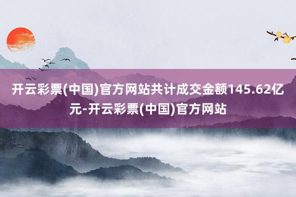 开云彩票(中国)官方网站共计成交金额145.62亿元-开云彩票(中国)官方网站