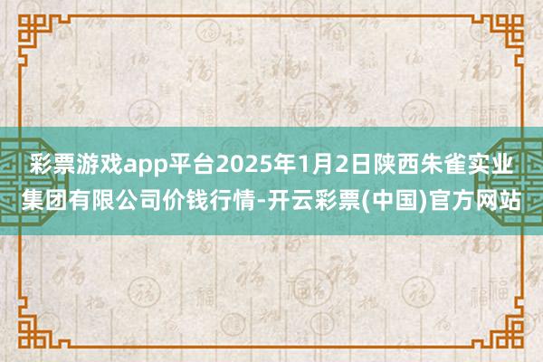 彩票游戏app平台2025年1月2日陕西朱雀实业集团有限公司价钱行情-开云彩票(中国)官方网站