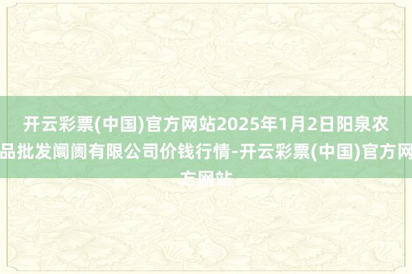 开云彩票(中国)官方网站2025年1月2日阳泉农居品批发阛阓有限公司价钱行情-开云彩票(中国)官方网站