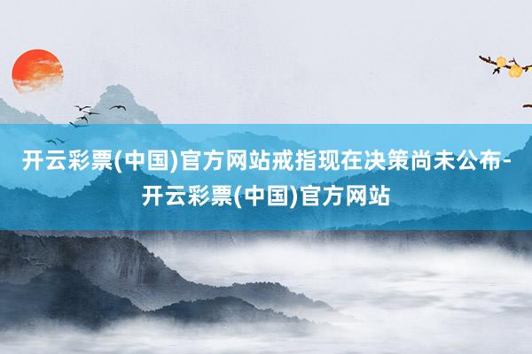 开云彩票(中国)官方网站戒指现在决策尚未公布-开云彩票(中国)官方网站
