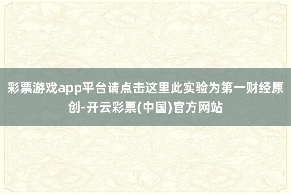 彩票游戏app平台请点击这里此实验为第一财经原创-开云彩票(中国)官方网站