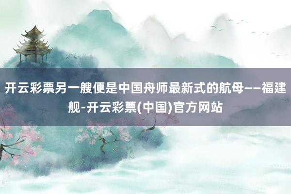 开云彩票另一艘便是中国舟师最新式的航母——福建舰-开云彩票(中国)官方网站