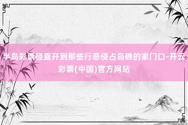 半岛彩票径直开到那些行恶侵占岛礁的家门口-开云彩票(中国)官方网站