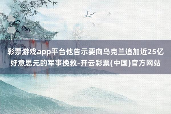 彩票游戏app平台他告示要向乌克兰追加近25亿好意思元的军事挽救-开云彩票(中国)官方网站