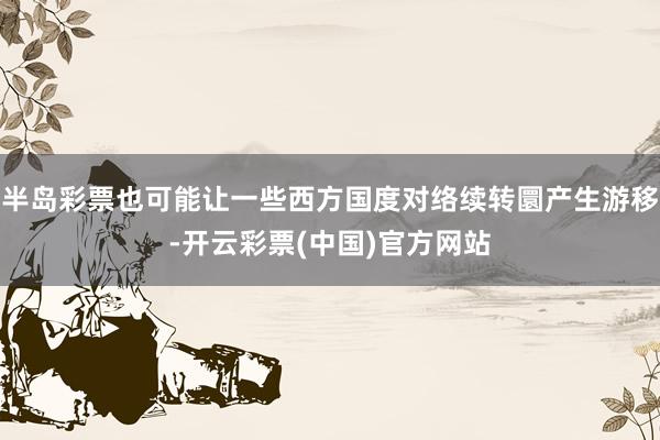 半岛彩票也可能让一些西方国度对络续转圜产生游移-开云彩票(中国)官方网站