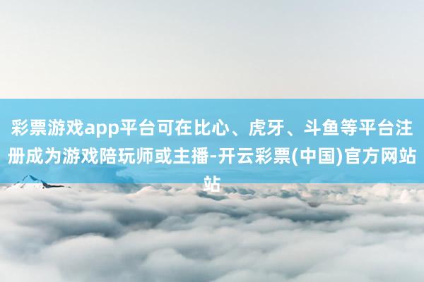 彩票游戏app平台可在比心、虎牙、斗鱼等平台注册成为游戏陪玩师或主播-开云彩票(中国)官方网站