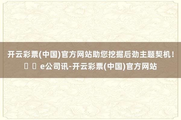 开云彩票(中国)官方网站助您挖掘后劲主题契机！		e公司讯-开云彩票(中国)官方网站