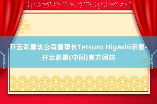 开云彩票该公司董事长Tetsuro Higashi示意-开云彩票(中国)官方网站