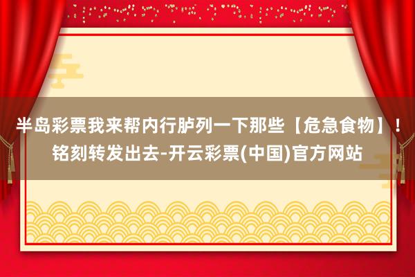 半岛彩票我来帮内行胪列一下那些【危急食物】！铭刻转发出去-开云彩票(中国)官方网站