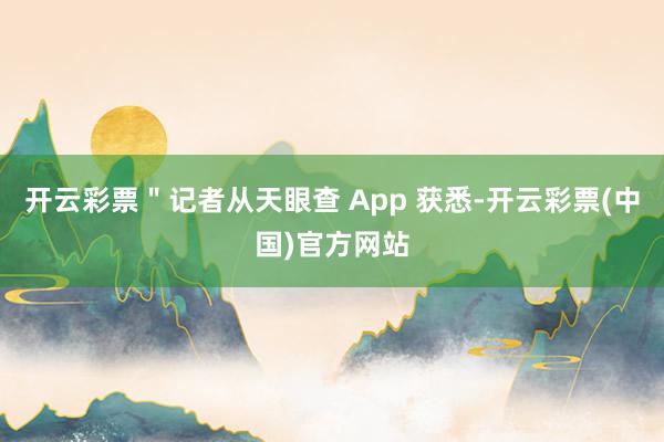 开云彩票＂记者从天眼查 App 获悉-开云彩票(中国)官方网站