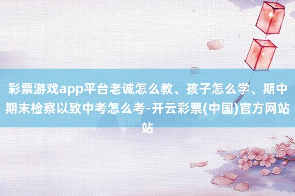 彩票游戏app平台老诚怎么教、孩子怎么学、期中期末检察以致中考怎么考-开云彩票(中国)官方网站