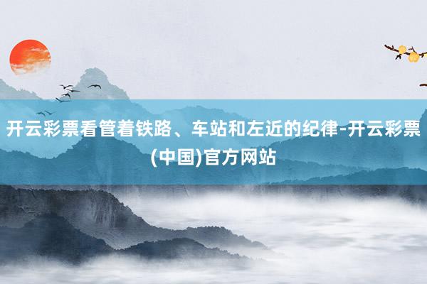 开云彩票看管着铁路、车站和左近的纪律-开云彩票(中国)官方网站