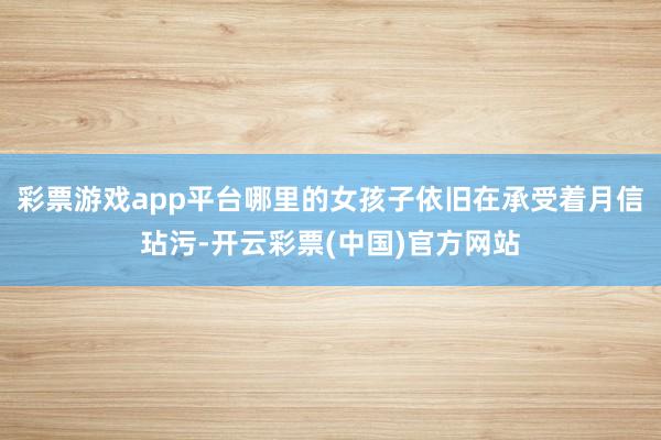 彩票游戏app平台哪里的女孩子依旧在承受着月信玷污-开云彩票(中国)官方网站