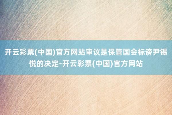 开云彩票(中国)官方网站审议是保管国会标谤尹锡悦的决定-开云彩票(中国)官方网站