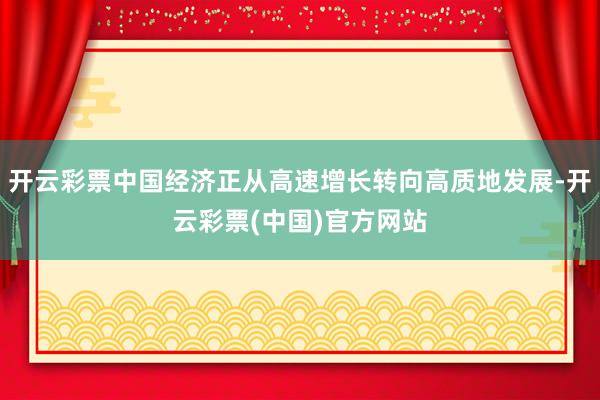 开云彩票中国经济正从高速增长转向高质地发展-开云彩票(中国)官方网站