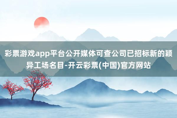 彩票游戏app平台公开媒体可查公司已招标新的颖异工场名目-开云彩票(中国)官方网站