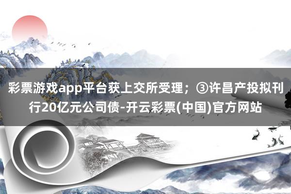 彩票游戏app平台获上交所受理；　　③许昌产投拟刊行20亿元公司债-开云彩票(中国)官方网站