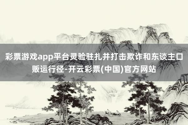 彩票游戏app平台灵验驻扎并打击欺诈和东谈主口贩运行径-开云彩票(中国)官方网站