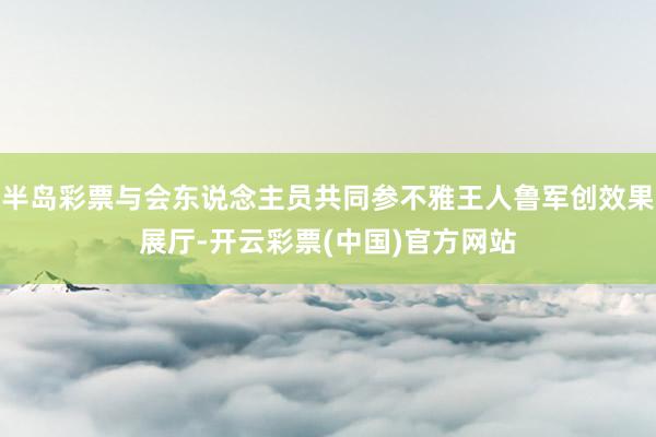 半岛彩票与会东说念主员共同参不雅王人鲁军创效果展厅-开云彩票(中国)官方网站