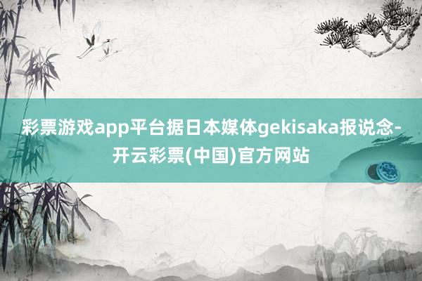 彩票游戏app平台据日本媒体gekisaka报说念-开云彩票(中国)官方网站