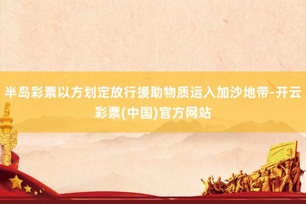 半岛彩票以方划定放行援助物质运入加沙地带-开云彩票(中国)官方网站