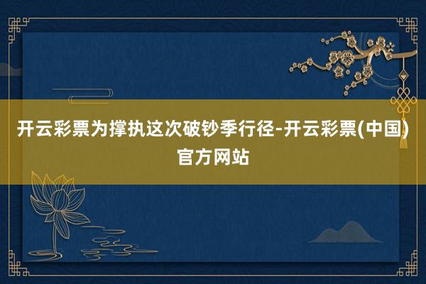 开云彩票为撑执这次破钞季行径-开云彩票(中国)官方网站